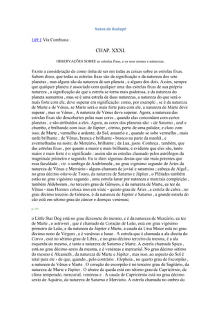 Notas de Rodapé
149:1 Via Combusta .
CHAP. XXXI.
OBSERVAÇÕES SOBRE as estrelas fixas, e os seus nomes e naturezas.
Existe a consideração de como tinha de ser em todas as coisas sobre as estrelas fixas.
Sabem disso, que todas as estrelas fixas são da significação e da natureza dos sete
planetas , mas alguns são da natureza de um planeta , e alguns dos dois. Assim, sempre
que qualquer planeta é associado com qualquer uma das estrelas fixas de sua própria
natureza , a significação do que a estrela se torna mais poderosa, e da natureza do
planeta aumentou , mas se é uma estrela de duas naturezas, a natureza do que será o
mais forte com ele, deve superar em significação: como, por exemplo , se é da natureza
de Marte e de Vênus, se Marte será o mais forte para com ele, a natureza de Marte deve
superar , mas se Vênus , A natureza de Vênus deve superar. Agora, a natureza das
estrelas fixas são descobertos pelas suas cores , quando elas concordam com certos
planetas , e são atribuídos a eles. Agora, as cores dos planetas são: - de Saturno , azul e
chumbo, e brilhando com isso; de Júpiter , citrino, perto de uma palidez, e claro com
isso; de Marte , vermelho e ardente; do Sol, amarelo e , quando se sobe vermelho , mais
tarde brilhante ; de Vênus, branca e brilhante - branco na parte da manhã , e
avermelhadas na noite; de Mercúrio, brilhante ; da Lua, justo. Conheça , também, que
das estrelas fixas , por quanto a maior e mais brilhante, e evidente que eles são, tanto
maior e mais forte é o significado : assim são as estrelas chamado pelos astrólogos da
magnitude primeiro e segundo. Eu te direi algumas destas que são mais potentes que
essa faculdade , viz. o umbigo de Andrômeda , no grau vigésimo segundo de Áries da
natureza de Vênus e Mercúrio - alguns chamam de jovial e saturnino ; cabeça de Algol ,
no grau décimo oitavo de Touro, da natureza de Saturno e Júpiter , o Plêiades também
estão no grau vigésimo segundo , uma estrela lunar por natureza e marciais compleição ,
também Aldeboram , no terceiro grau de Gêmeos, é da natureza de Marte, ea tez de
Vênus - mas Hermes coloca isso em vinte - quinto grau de Áries , a estrela de cabra , no
grau décimo terceiro de Gêmeos, é da natureza de Júpiter e Saturno , a grande estrela do
cão está em sétimo grau do câncer e doenças venéreas;
p. 151
o Little Star Dog está no grau dezessete do mesmo, e é da natureza de Mercúrio, ea tez
de Marte , o astro-rei , que é chamado de Coração de Leão, está em grau vigésimo
primeiro de Leão, e da natureza de Júpiter e Marte, a cauda da Ursa Maior está no grau
décimo nono de Virgem , e é venéreas e lunar . A estrela que é chamada a ala direita do
Corvo , está no sétimo grau de Libra , e no grau décimo terceiro da mesma, é a ala
esquerda do mesmo, e tanto a natureza de Saturno e Marte. A estrela chamada Spica ,
está no grau décimo sexto da mesma, e é venéreas e mercurial. No grau décimo sétimo
do mesmo é Alcameth , da natureza de Marte e Júpiter , mas isso, ao aspecto do Sol é
total para ele - de que, quando , pelo contrário . Elepheia , no quarto grau de Escorpião ,
a natureza de Vênus e Marte . O coração do escorpião é no terceiro grau de Sagitário, da
natureza de Marte e Júpiter . O abutre de queda está em sétimo grau de Capricórnio, de
clima temperado, mercurial, venéreas e . A cauda de Capricórnio está no grau décimo
sexto de Aquário, da natureza de Saturno e Mercúrio. A estrela chamada no ombro do
 