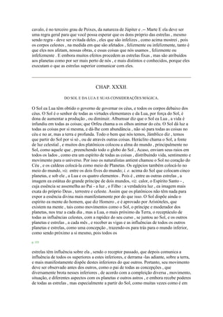 cavalo, é no terceiro grau de Peixes, da natureza de Júpiter e .-- Marte E ela deve ser
uma regra geral para que você possa esperar que os dons próprio das estrelas , mesmo
sendo regra - deve ser evitada deles , eles que são infelizes , como acima mostrei , pois
os corpos celestes , na medida em que são afetados , felizmente ou infelizmente, tanto é
que eles nos afetam, nossas obras, e essas coisas que nós usamos , felizmente ou
infelizmente . E embora muitos efeitos procedem as estrelas fixas , mas são atribuídos
aos planetas como por ser mais perto de nós , e mais distintos e conhecidos, porque eles
executam o que as estrelas superior comunicar com eles.
CHAP. XXXII.
DO SOL E DA LUA E SUAS CONSIDERAÇÕES MÁGICA.
O Sol ea Lua têm obtido o governo de governar os céus, e todos os corpos debaixo dos
céus. O Sol é o senhor de todas as virtudes elementares e da Lua, por força do Sol, é
dona de aumentar a produção , ou diminuir. Albumsar diz que o Sol ea Lua , a vida é
infundiu em todas as coisas; que Orfeu chama a os olhos animar do céu. O Sol dá luz a
todas as coisas por si mesma, e dá-lhe com abundância , não só para todas as coisas no
céu e no ar, mas a terra e profunda. Todo o bem que nós temos, Jâmblico diz , temos
que partir do Sol por si só , ou de através outras coisas. Heráclito chama o Sol, a fonte
de luz celestial , e muitos dos platônicos colocou a alma do mundo , principalmente no
Sol, como aquele que , preenchendo todo o globo do Sol , Acaso, enviam seus raios em
todos os lados , como era um espírito de todas as coisas , distribuindo vida, sentimento e
movimento para o universo. Por isso os naturalistas antient chamou o Sol no coração do
Céu , e os caldeus colocá-la como meio de Planetas. Os egípcios também colocá-lo no
meio do mundo, viz. entre os dois fives do mundo; i. e. acima do Sol que colocam cinco
planetas, e sob ele , a Lua e os quatro elementos . Pois é , entre as outras estrelas , a
imagem ea estátua do grande príncipe de dois mundos, viz. calor, o Espírito Santo - ,
cuja essência se assemelha ao Pai - a luz , o Filho : a verdadeira luz , ea imagem mais
exata do próprio Deus , terrestre e celeste. Assim que os platônicos não têm nada para
expor a essência divina mais manifestamente por do que isso. O Sol dispõe ainda o
espírito ea mente do homem, que diz Homero , e é aprovado por Aristóteles, que
existem na mente , tais como movimentos como o Sol, o príncipe e moderador dos
planetas, nos traz a cada dia , mas a Lua, o mais próximo da Terra, o receptáculo de
todas as influências celestes, com a rapidez do seu curso , se juntou ao Sol, e os outros
planetas e estrelas , a cada mês , e receber as vigas e as influências de todos os outros
planetas e estrelas, como uma concepção , trazendo-os para trás para o mundo inferior,
como sendo próximo a si mesmo, pois todos os
p. 153
estrelas têm influência sobre ela , sendo o receptor passado, que depois comunica a
influência de todos os superiores a estes inferiores, e derrama -las adiante, sobre a terra,
e mais manifestamente dispõe destes inferiores do que outros. Portanto, seu movimento
deve ser observado antes dos outros, como o pai de todas as concepções , que
diversamente brota nesses inferiores , de acordo com a compleição diversa , movimento,
situação, e diferentes aspectos com os planetas e outros astros , e embora recebe poderes
de todas as estrelas , mas especialmente a partir do Sol, como muitas vezes como é em
 