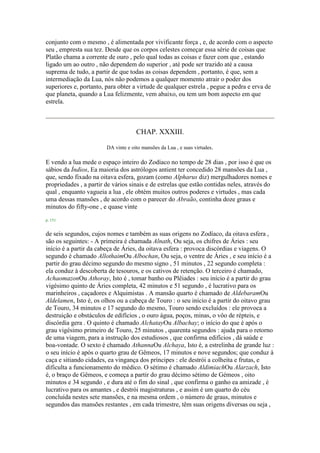 conjunto com o mesmo , é alimentada por vivificante força , e, de acordo com o aspecto
seu , empresta sua tez. Desde que os corpos celestes começar essa série de coisas que
Platão chama a corrente de ouro , pelo qual todas as coisas e fazer com que , estando
ligado um ao outro , não dependem do superior , até pode ser trazido até a causa
suprema de tudo, a partir de que todas as coisas dependem , portanto, é que, sem a
intermediação da Lua, nós não podemos a qualquer momento atrair o poder dos
superiores e, portanto, para obter a virtude de qualquer estrela , pegue a pedra e erva de
que planeta, quando a Lua felizmente, vem abaixo, ou tem um bom aspecto em que
estrela.
CHAP. XXXIII.
DA vinte e oito mansões da Lua , e suas virtudes.
E vendo a lua mede o espaço inteiro do Zodíaco no tempo de 28 dias , por isso é que os
sábios da Índios, Ea maioria dos astrólogos antient ter concedido 28 mansões da Lua ,
que, sendo fixado na oitava esfera, gozam (como Alpharus diz) mergulhadores nomes e
propriedades , a partir de vários sinais e de estrelas que estão contidas neles, através do
qual , enquanto vagueia a lua , ele obtém muitos outros poderes e virtudes , mas cada
uma dessas mansões , de acordo com o parecer do Abraão, continha doze graus e
minutos do fifty-one , e quase vinte
p. 151
de seis segundos, cujos nomes e também as suas origens no Zodíaco, da oitava esfera ,
são os seguintes: - A primeira é chamada Alnath, Ou seja, os chifres de Áries : seu
início é a partir da cabeça de Áries, da oitava esfera : provoca discórdias e viagens. O
segundo é chamado AllothaimOu Albochan, Ou seja, o ventre de Áries , e seu início é a
partir do grau décimo segundo do mesmo signo , 51 minutos , 22 segundo completa :
ela conduz à descoberta de tesouros, e os cativos de retenção. O terceiro é chamado,
AchaomazonOu Athoray, Isto é , tomar banho ou Plêiades : seu início é a partir do grau
vigésimo quinto de Áries completa, 42 minutos e 51 segundo , é lucrativo para os
marinheiros , caçadores e Alquimistas . A mansão quarto é chamado de AldebaramOu
Aldelamen, Isto é, os olhos ou a cabeça de Touro : o seu início é a partir do oitavo grau
de Touro, 34 minutos e 17 segundo do mesmo, Touro sendo excluídos : ele provoca a
destruição e obstáculos de edifícios , o ouro água, poços, minas, o vôo de répteis, e
discórdia gera . O quinto é chamado AlchatayOu Albachay; o início do que é após o
grau vigésimo primeiro de Touro, 25 minutos , quarenta segundos : ajuda para o retorno
de uma viagem, para a instrução dos estudiosos , que confirma edifícios , dá saúde e
boa-vontade. O sexto é chamado AthannaOu Alchaya, Isto é, a estrelinha de grande luz :
o seu início é após o quarto grau de Gêmeos, 17 minutos e nove segundos; que conduz à
caça e sitiando cidades, ea vingança dos príncipes : ele destrói a colheita e frutas, e
dificulta a funcionamento do médico. O sétimo é chamado AldimiachOu Alarzach, Isto
é, o braço de Gêmeos, e começa a partir do grau décimo sétimo de Gémeos , oito
minutos e 34 segundo , e dura até o fim do sinal , que confirma o ganho ea amizade , é
lucrativo para os amantes , e destrói magistraturas , e assim é um quarto do céu
concluída nestes sete mansões, e na mesma ordem , o número de graus, minutos e
segundos das mansões restantes , em cada trimestre, têm suas origens diversas ou seja ,
 