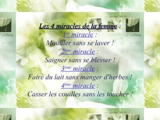 Les 4 miracles de la femme  : 1 er  miracle  : Mouiller sans se laver ! 2 ème  miracle  : Saigner sans se blesser ! 3 ème  miracle  : Faire du lait sans manger d'herbes ! 4 ème  miracle  : Casser les couilles sans les toucher ! 