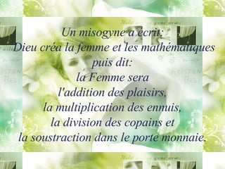Un misogyne a écrit:  Dieu créa la femme et les mathématiques puis dit: la Femme sera l'addition des plaisirs, la multiplication des ennuis, la division des copains et la soustraction dans le porte monnaie. 