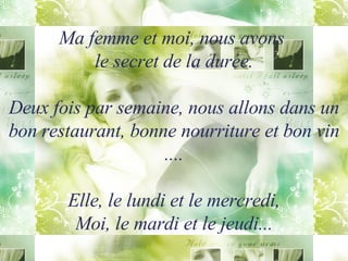 Ma femme et moi, nous avons  le secret de la durée. Deux fois par semaine, nous allons dans un bon restaurant, bonne nourriture et bon vin .... Elle, le lundi et le mercredi, Moi, le mardi et le jeudi... 