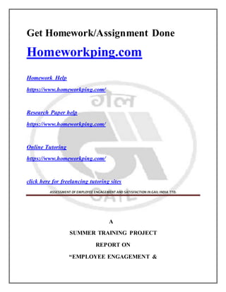 Get Homework/Assignment Done
Homeworkping.com
Homework Help
https://www.homeworkping.com/
Research Paper help
https://www.homeworkping.com/
Online Tutoring
https://www.homeworkping.com/
click here for freelancing tutoring sites
ASSESSMENT OF EMPLOYEE ENGAGEMENT AND SATISFACTION IN GAIL INDIA TTD.
A
SUMMER TRAINING PROJECT
REPORT ON
“EMPLOYEE ENGAGEMENT &
 