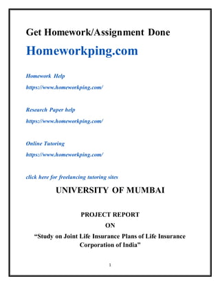 1
Get Homework/Assignment Done
Homeworkping.com
Homework Help
https://www.homeworkping.com/
Research Paper help
https://www.homeworkping.com/
Online Tutoring
https://www.homeworkping.com/
click here for freelancing tutoring sites
UNIVERSITY OF MUMBAI
PROJECT REPORT
ON
“Study on Joint Life Insurance Plans of Life Insurance
Corporation of India”
 