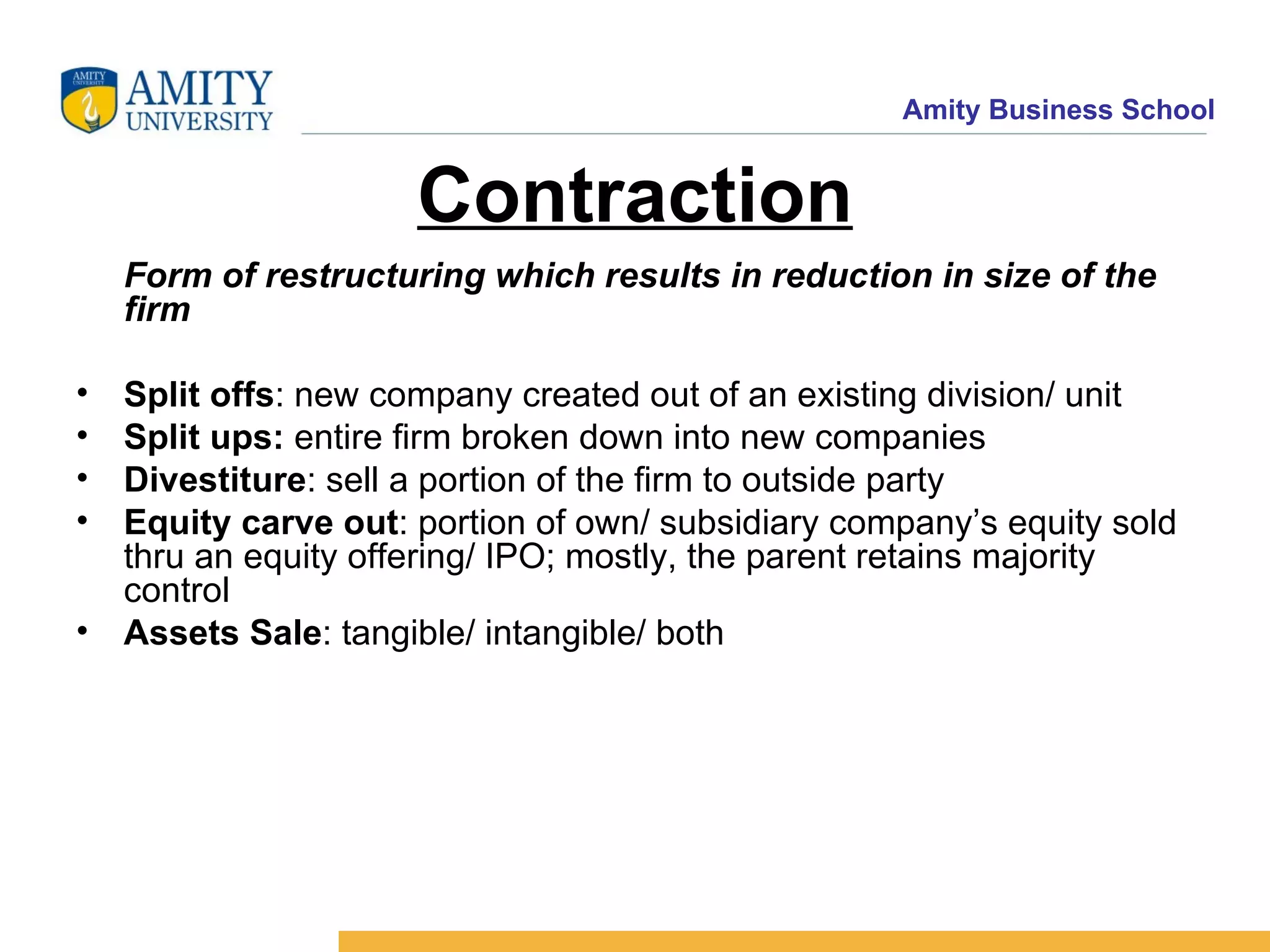 Contraction Form of restructuring which results in reduction in size of the firm Split offs : new company created out of an existing division/ unit Split ups: entire firm broken down into new companies Divestiture : sell a portion of the firm to outside party Equity carve out : portion of own/ subsidiary company’s equity sold thru an equity offering/ IPO; mostly, the parent retains majority control Assets Sale : tangible/ intangible/ both