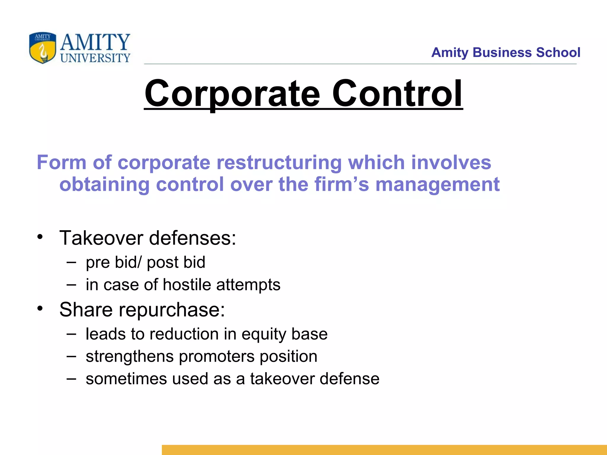 Corporate Control Form of corporate restructuring which involves obtaining control over the firm’s management Takeover defenses: pre bid/ post bid in case of hostile attempts Share repurchase: leads to reduction in equity base strengthens promoters position sometimes used as a takeover defense