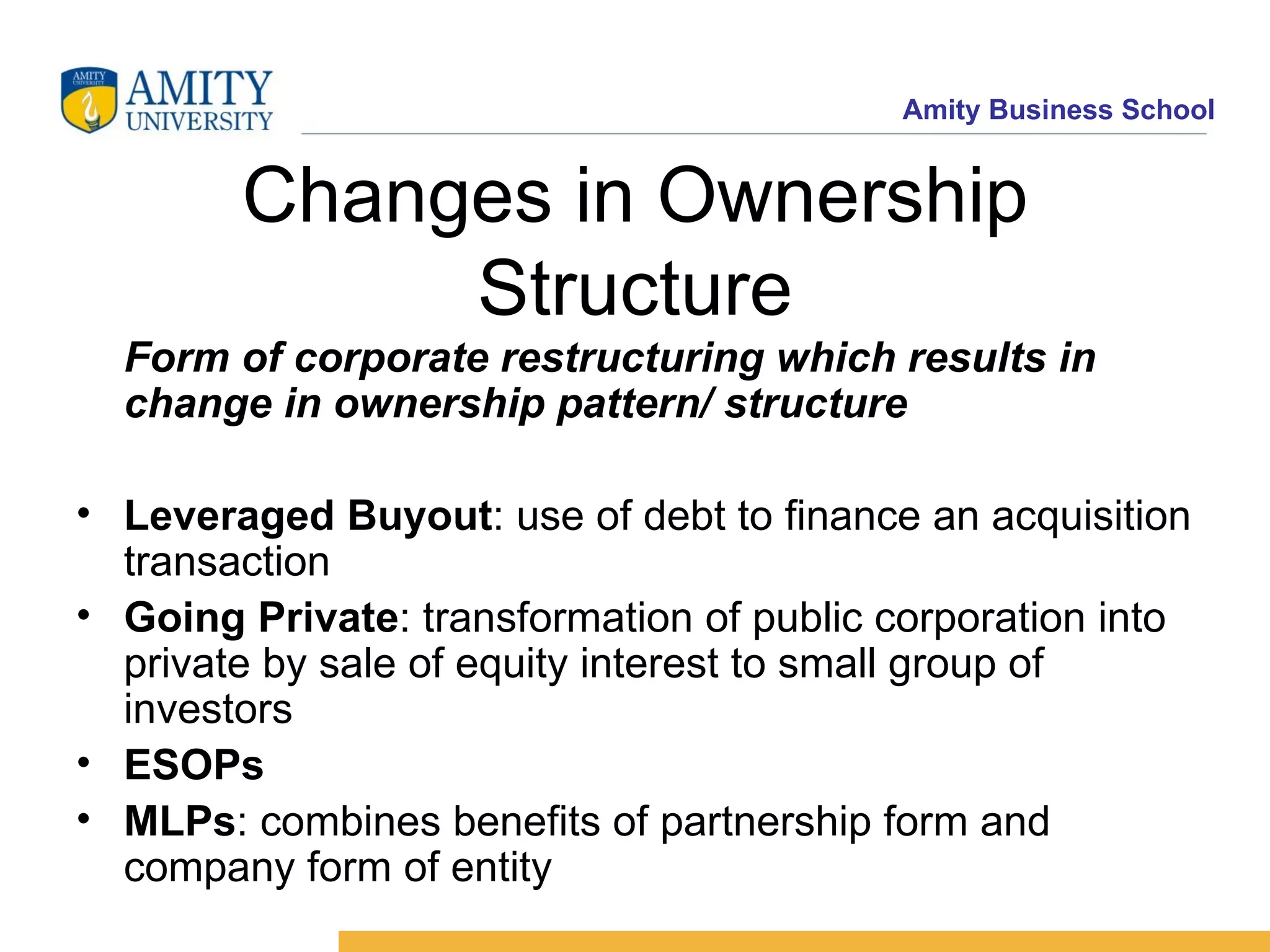 Changes in Ownership Structure Form of corporate restructuring which results in change in ownership pattern/ structure Leveraged Buyout : use of debt to finance an acquisition transaction Going Private : transformation of public corporation into private by sale of equity interest to small group of investors ESOPs MLPs : combines benefits of partnership form and company form of entity