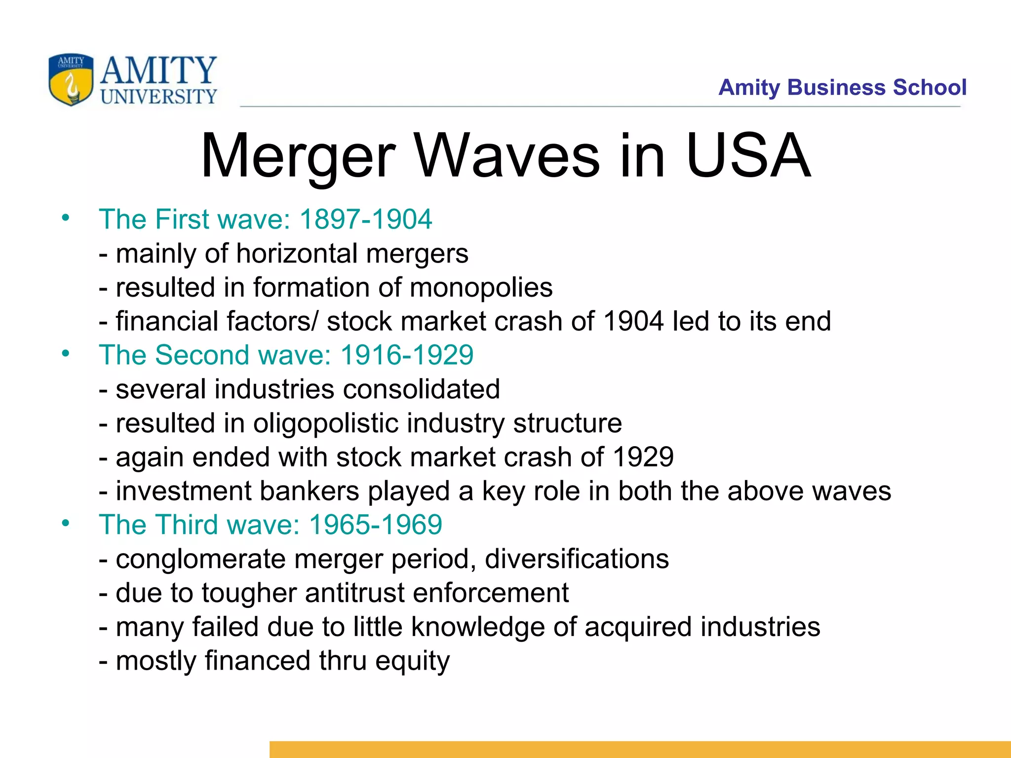 Merger Waves in USA The First wave: 1897-1904 - mainly of horizontal mergers - resulted in formation of monopolies - financial factors/ stock market crash of 1904 led to its end The Second wave: 1916-1929 - several industries consolidated - resulted in oligopolistic industry structure - again ended with stock market crash of 1929 - investment bankers played a key role in both the above waves The Third wave: 1965-1969 - conglomerate merger period, diversifications - due to tougher antitrust enforcement - many failed due to little knowledge of acquired industries - mostly financed thru equity