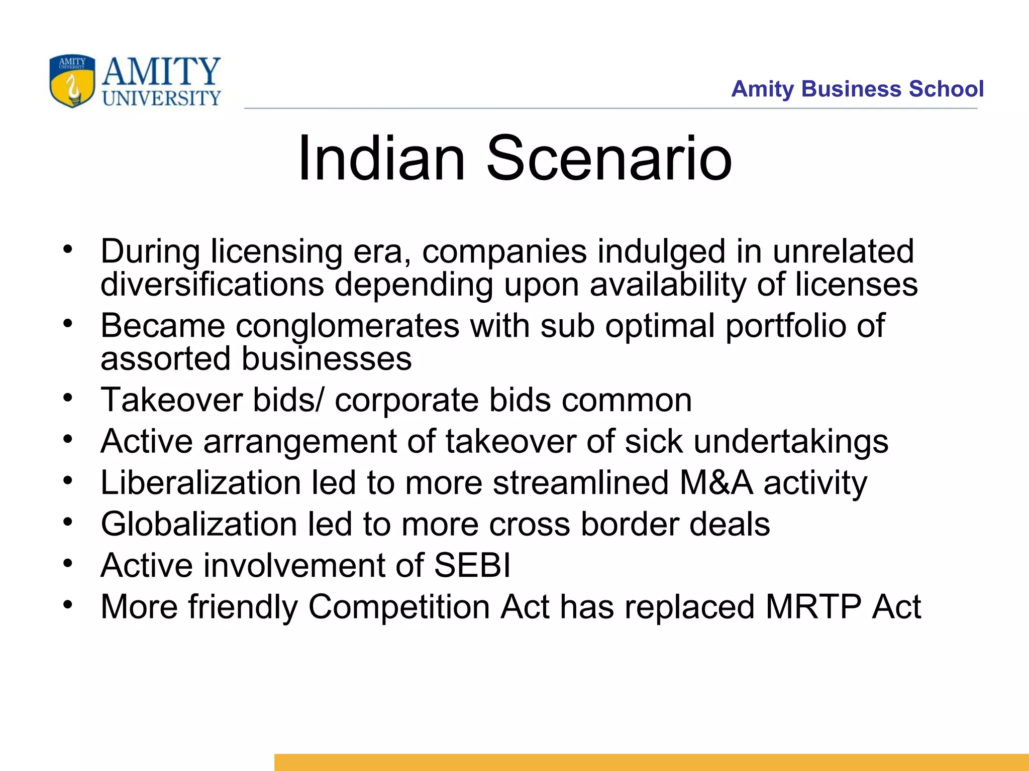 Indian Scenario During licensing era, companies indulged in unrelated diversifications depending upon availability of licenses Became conglomerates with sub optimal portfolio of assorted businesses Takeover bids/ corporate bids common Active arrangement of takeover of sick undertakings Liberalization led to more streamlined M&A activity Globalization led to more cross border deals Active involvement of SEBI More friendly Competition Act has replaced MRTP Act