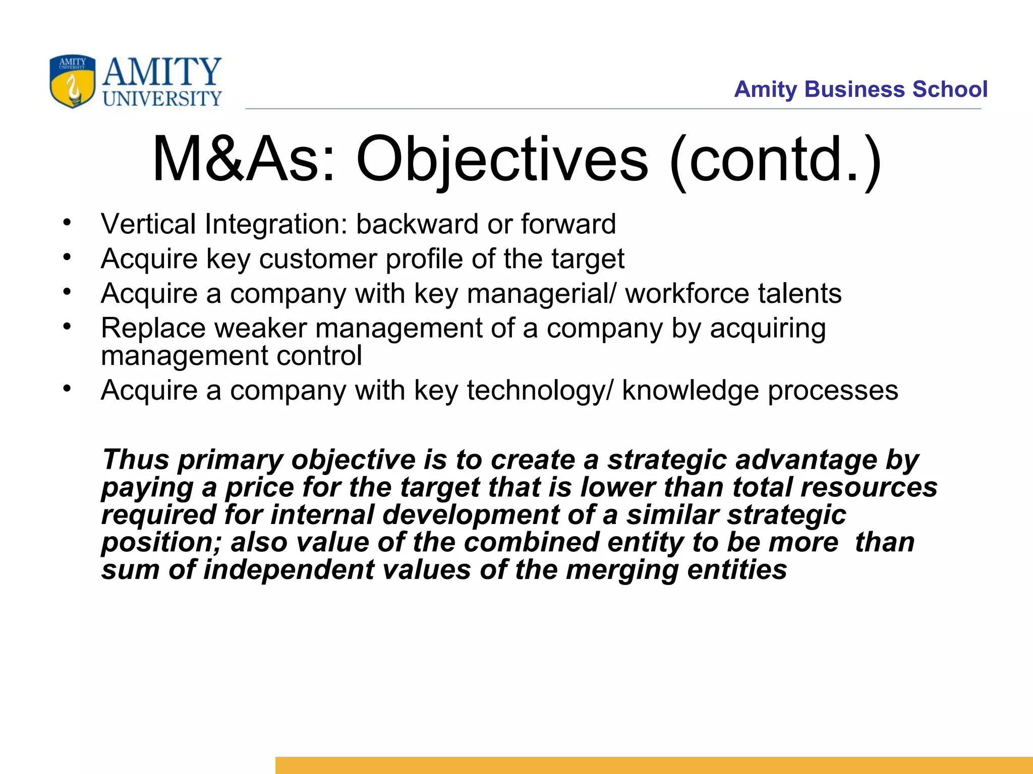 M&As: Objectives (contd.) Vertical Integration: backward or forward Acquire key customer profile of the target Acquire a company with key managerial/ workforce talents Replace weaker management of a company by acquiring management control Acquire a company with key technology/ knowledge processes Thus primary objective is to create a strategic advantage by paying a price for the target that is lower than total resources required for internal development of a similar strategic position; also value of the combined entity to be more than sum of independent values of the merging entities