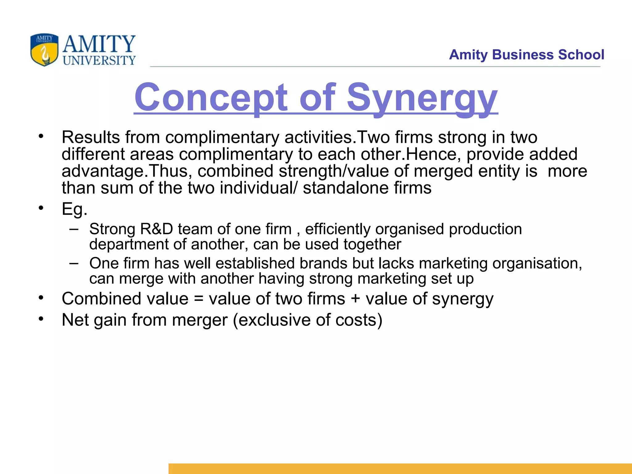Concept of Synergy Results from complimentary activities.Two firms strong in two different areas complimentary to each other.Hence, provide added advantage.Thus, combined strength/value of merged entity is more than sum of the two individual/ standalone firms Eg. Strong R&D team of one firm , efficiently organised production department of another, can be used together One firm has well established brands but lacks marketing organisation, can merge with another having strong marketing set up Combined value = value of two firms + value of synergy Net gain from merger (exclusive of costs)
