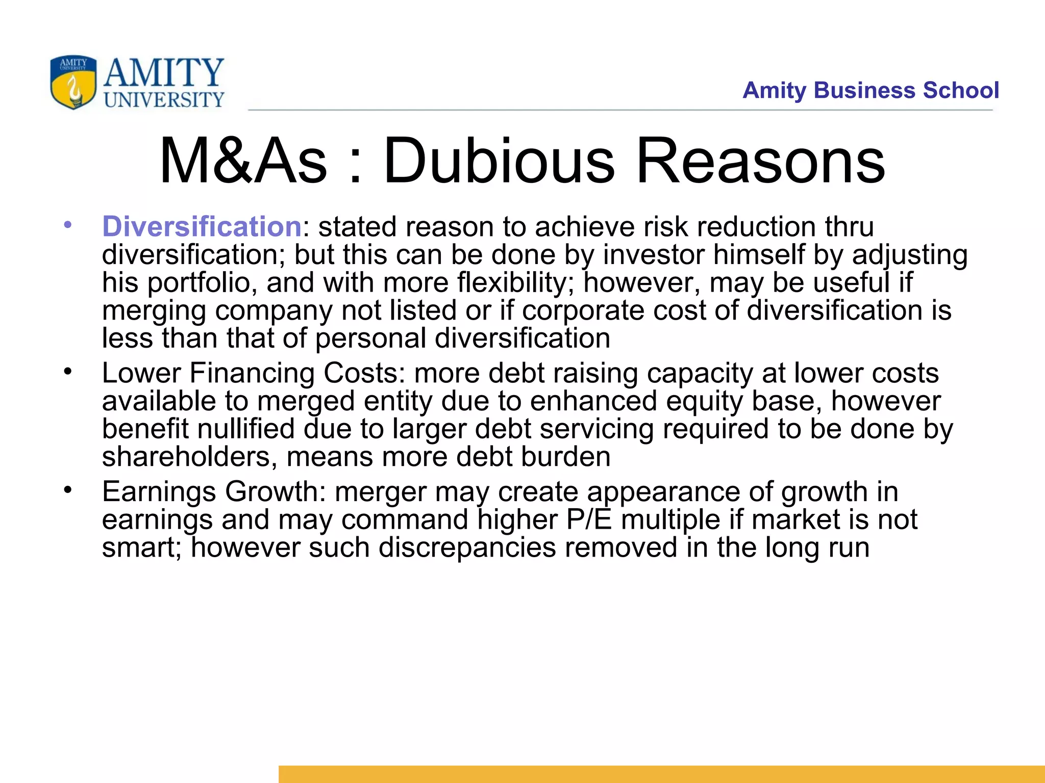 M&As : Dubious Reasons Diversification : stated reason to achieve risk reduction thru diversification; but this can be done by investor himself by adjusting his portfolio, and with more flexibility; however, may be useful if merging company not listed or if corporate cost of diversification is less than that of personal diversification Lower Financing Costs: more debt raising capacity at lower costs available to merged entity due to enhanced equity base, however benefit nullified due to larger debt servicing required to be done by shareholders, means more debt burden Earnings Growth: merger may create appearance of growth in earnings and may command higher P/E multiple if market is not smart; however such discrepancies removed in the long run