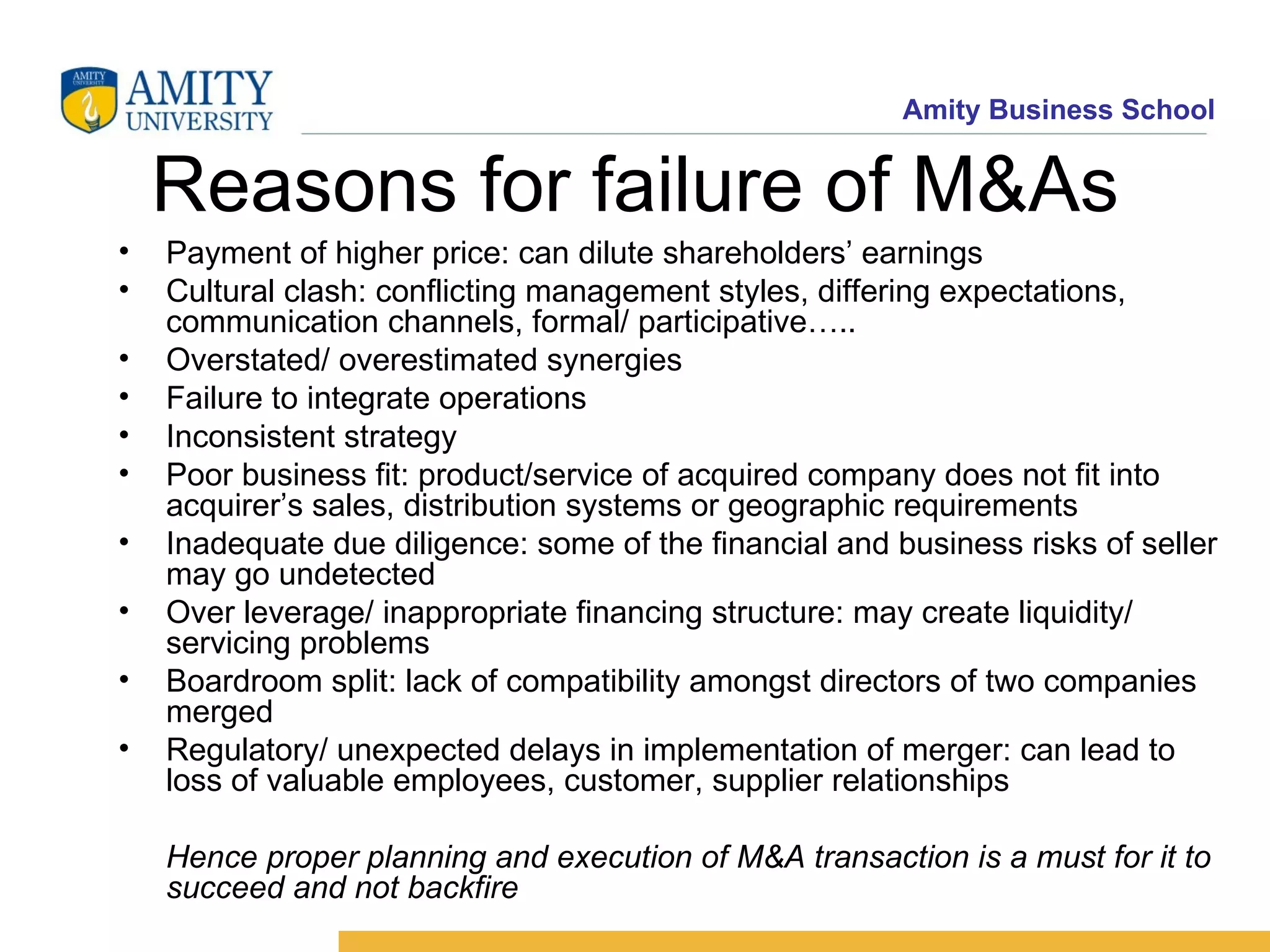 Reasons for failure of M&As Payment of higher price: can dilute shareholders’ earnings Cultural clash: conflicting management styles, differing expectations, communication channels, formal/ participative….. Overstated/ overestimated synergies Failure to integrate operations Inconsistent strategy Poor business fit: product/service of acquired company does not fit into acquirer’s sales, distribution systems or geographic requirements Inadequate due diligence: some of the financial and business risks of seller may go undetected Over leverage/ inappropriate financing structure: may create liquidity/ servicing problems Boardroom split: lack of compatibility amongst directors of two companies merged Regulatory/ unexpected delays in implementation of merger: can lead to loss of valuable employees, customer, supplier relationships Hence proper planning and execution of M&A transaction is a must for it to succeed and not backfire