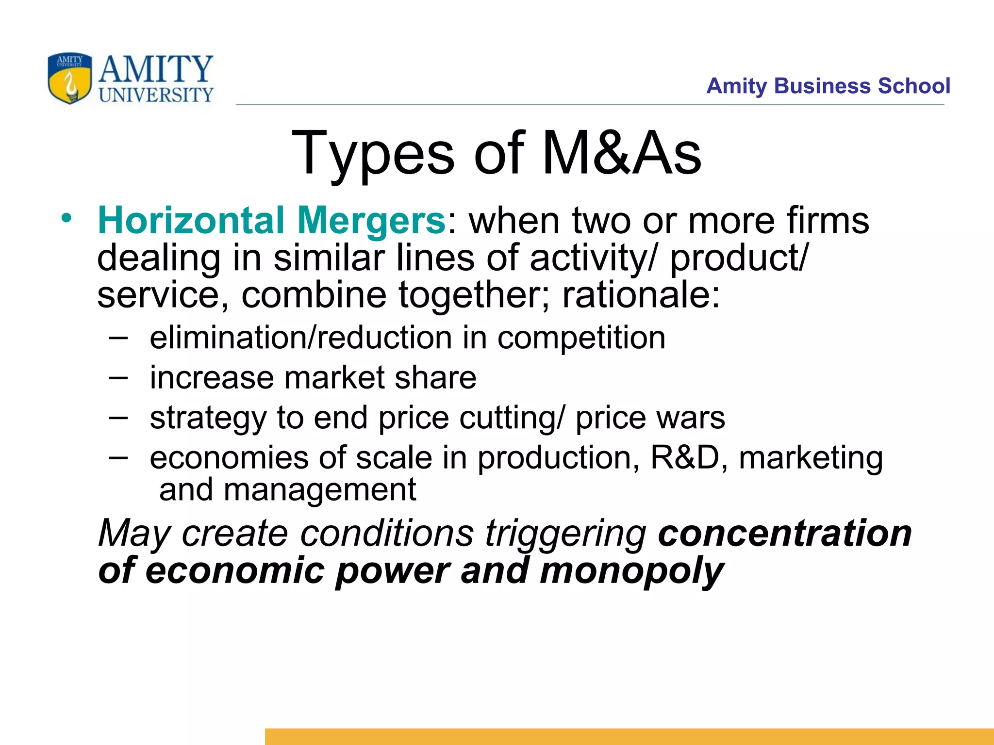 Types of M&As Horizontal Mergers : when two or more firms dealing in similar lines of activity/ product/ service, combine together; rationale: elimination/reduction in competition increase market share strategy to end price cutting/ price wars economies of scale in production, R&D, marketing and management May create conditions triggering concentration of economic power and monopoly
