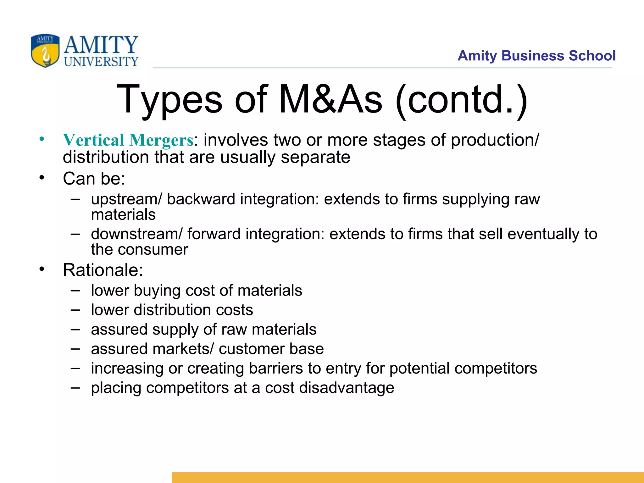 Types of M&As (contd.) Vertical Mergers : involves two or more stages of production/ distribution that are usually separate Can be: upstream/ backward integration: extends to firms supplying raw materials downstream/ forward integration: extends to firms that sell eventually to the consumer Rationale: lower buying cost of materials lower distribution costs assured supply of raw materials assured markets/ customer base increasing or creating barriers to entry for potential competitors placing competitors at a cost disadvantage