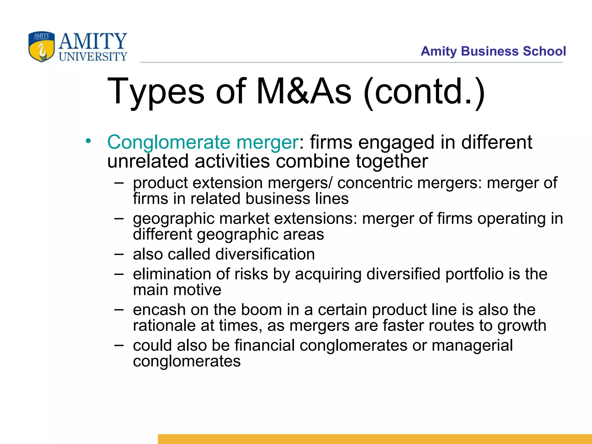 Types of M&As (contd.) Conglomerate merger : firms engaged in different unrelated activities combine together product extension mergers/ concentric mergers: merger of firms in related business lines geographic market extensions: merger of firms operating in different geographic areas also called diversification elimination of risks by acquiring diversified portfolio is the main motive encash on the boom in a certain product line is also the rationale at times, as mergers are faster routes to growth could also be financial conglomerates or managerial conglomerates