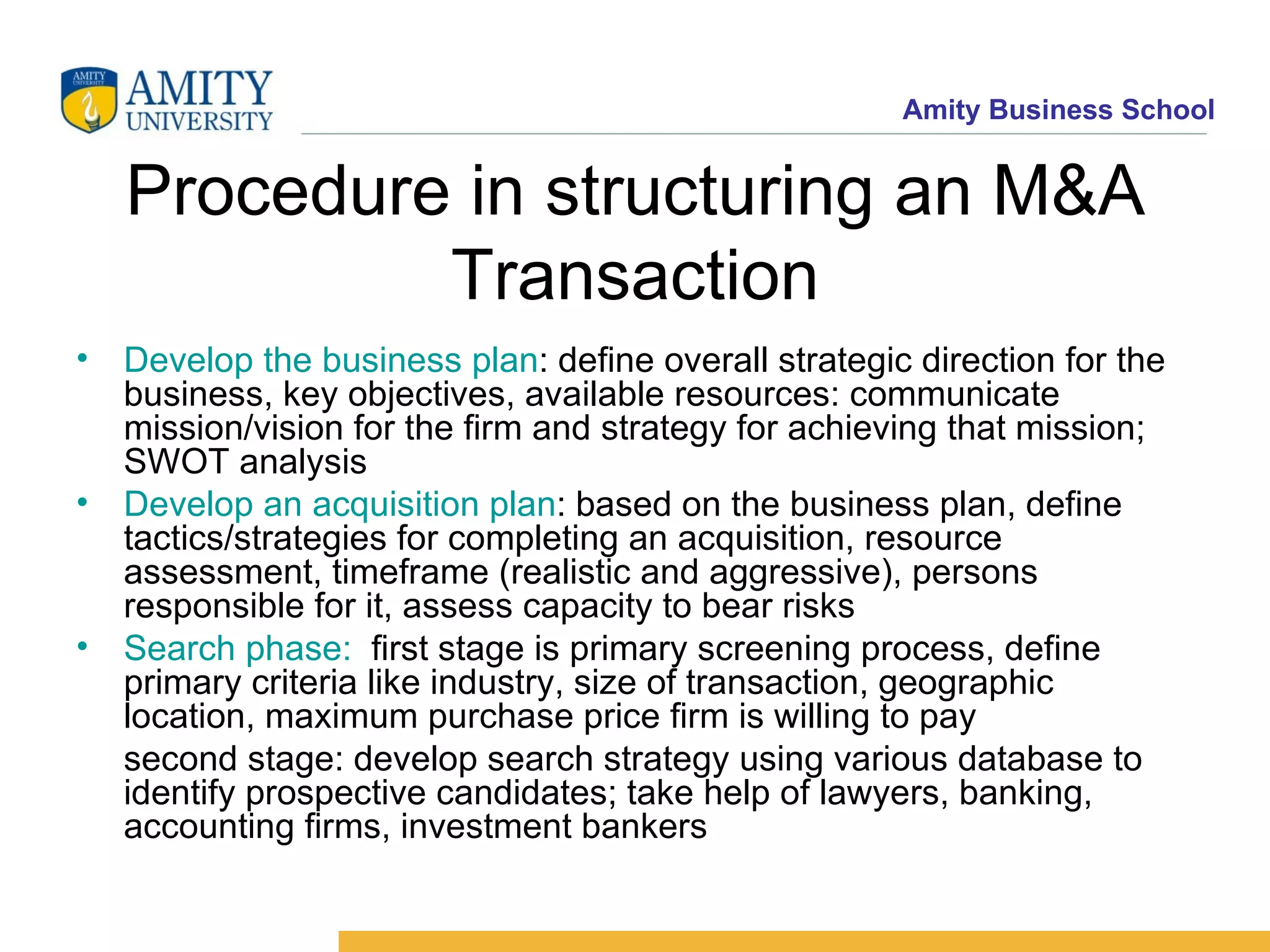 Procedure in structuring an M&A Transaction Develop the business plan : define overall strategic direction for the business, key objectives, available resources: communicate mission/vision for the firm and strategy for achieving that mission; SWOT analysis Develop an acquisition plan : based on the business plan, define tactics/strategies for completing an acquisition, resource assessment, timeframe (realistic and aggressive), persons responsible for it, assess capacity to bear risks Search phase: first stage is primary screening process, define primary criteria like industry, size of transaction, geographic location, maximum purchase price firm is willing to pay second stage: develop search strategy using various database to identify prospective candidates; take help of lawyers, banking, accounting firms, investment bankers
