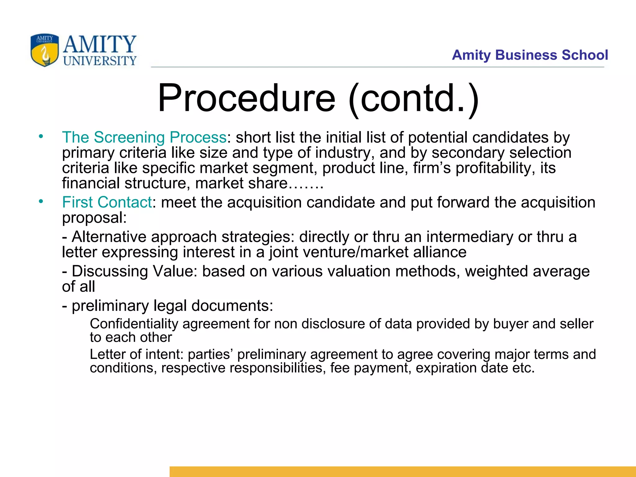 Procedure (contd.) The Screening Process : short list the initial list of potential candidates by primary criteria like size and type of industry, and by secondary selection criteria like specific market segment, product line, firm’s profitability, its financial structure, market share……. First Contact : meet the acquisition candidate and put forward the acquisition proposal: - Alternative approach strategies: directly or thru an intermediary or thru a letter expressing interest in a joint venture/market alliance - Discussing Value: based on various valuation methods, weighted average of all - preliminary legal documents: Confidentiality agreement for non disclosure of data provided by buyer and seller to each other Letter of intent: parties’ preliminary agreement to agree covering major terms and conditions, respective responsibilities, fee payment, expiration date etc.