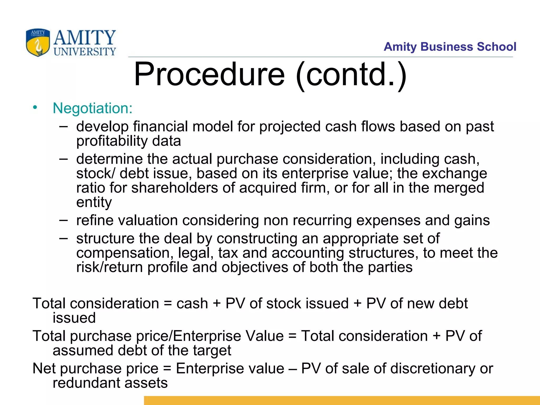Procedure (contd.) Negotiation: develop financial model for projected cash flows based on past profitability data determine the actual purchase consideration, including cash, stock/ debt issue, based on its enterprise value; the exchange ratio for shareholders of acquired firm, or for all in the merged entity refine valuation considering non recurring expenses and gains structure the deal by constructing an appropriate set of compensation, legal, tax and accounting structures, to meet the risk/return profile and objectives of both the parties Total consideration = cash + PV of stock issued + PV of new debt issued Total purchase price/Enterprise Value = Total consideration + PV of assumed debt of the target Net purchase price = Enterprise value – PV of sale of discretionary or redundant assets