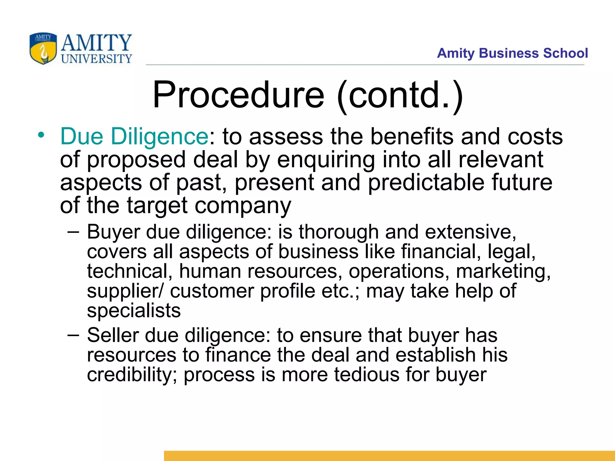 Procedure (contd.) Due Diligence : to assess the benefits and costs of proposed deal by enquiring into all relevant aspects of past, present and predictable future of the target company Buyer due diligence: is thorough and extensive, covers all aspects of business like financial, legal, technical, human resources, operations, marketing, supplier/ customer profile etc.; may take help of specialists Seller due diligence: to ensure that buyer has resources to finance the deal and establish his credibility; process is more tedious for buyer