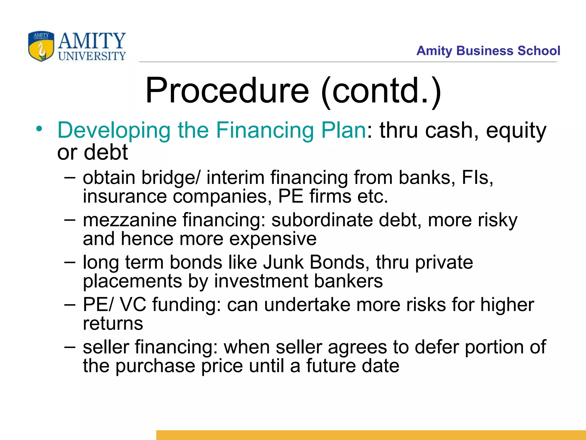 Procedure (contd.) Developing the Financing Plan : thru cash, equity or debt obtain bridge/ interim financing from banks, FIs, insurance companies, PE firms etc. mezzanine financing: subordinate debt, more risky and hence more expensive long term bonds like Junk Bonds, thru private placements by investment bankers PE/ VC funding: can undertake more risks for higher returns seller financing: when seller agrees to defer portion of the purchase price until a future date