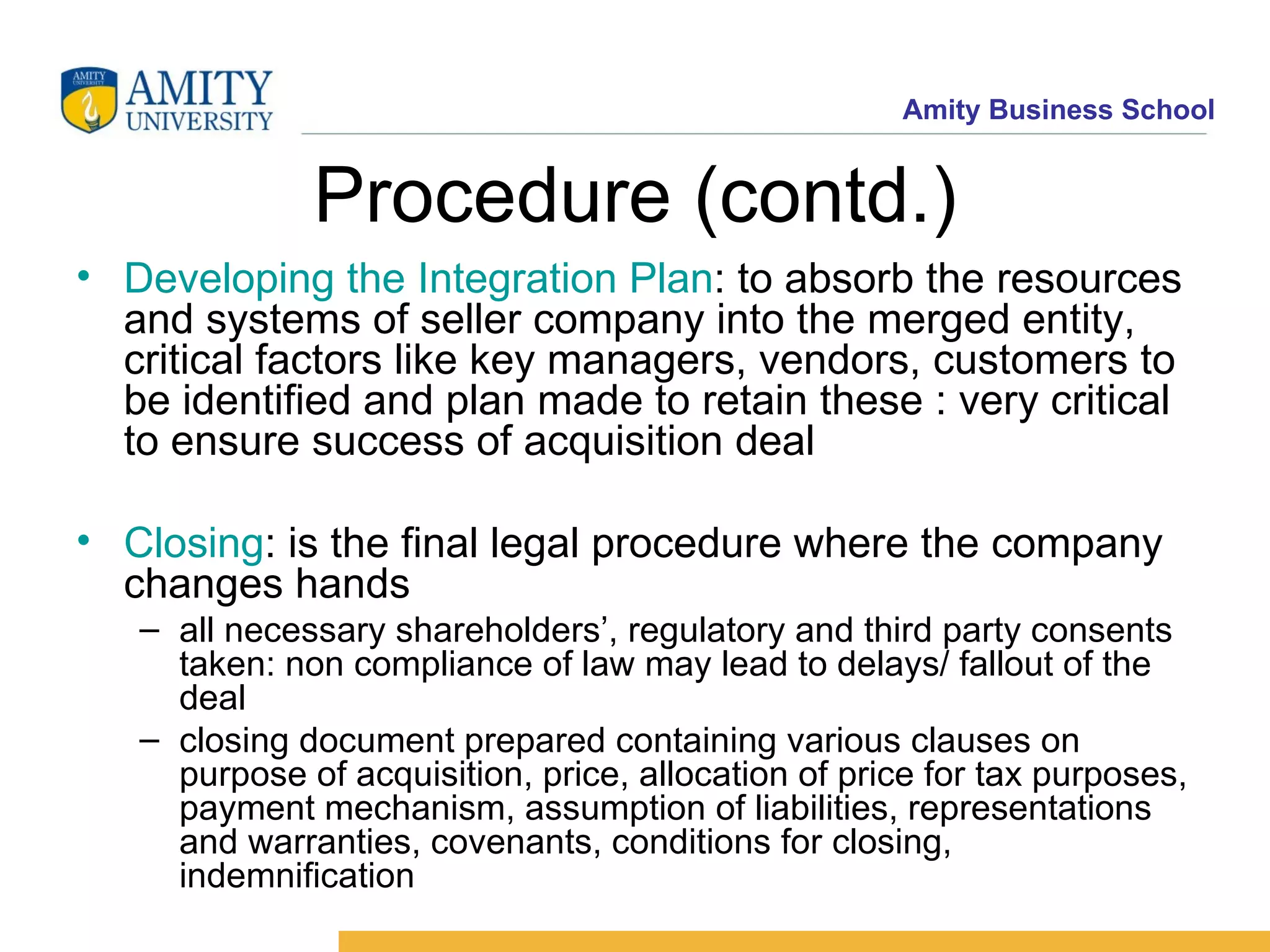 Procedure (contd.) Developing the Integration Plan : to absorb the resources and systems of seller company into the merged entity, critical factors like key managers, vendors, customers to be identified and plan made to retain these : very critical to ensure success of acquisition deal Closing : is the final legal procedure where the company changes hands all necessary shareholders’, regulatory and third party consents taken: non compliance of law may lead to delays/ fallout of the deal closing document prepared containing various clauses on purpose of acquisition, price, allocation of price for tax purposes, payment mechanism, assumption of liabilities, representations and warranties, covenants, conditions for closing, indemnification