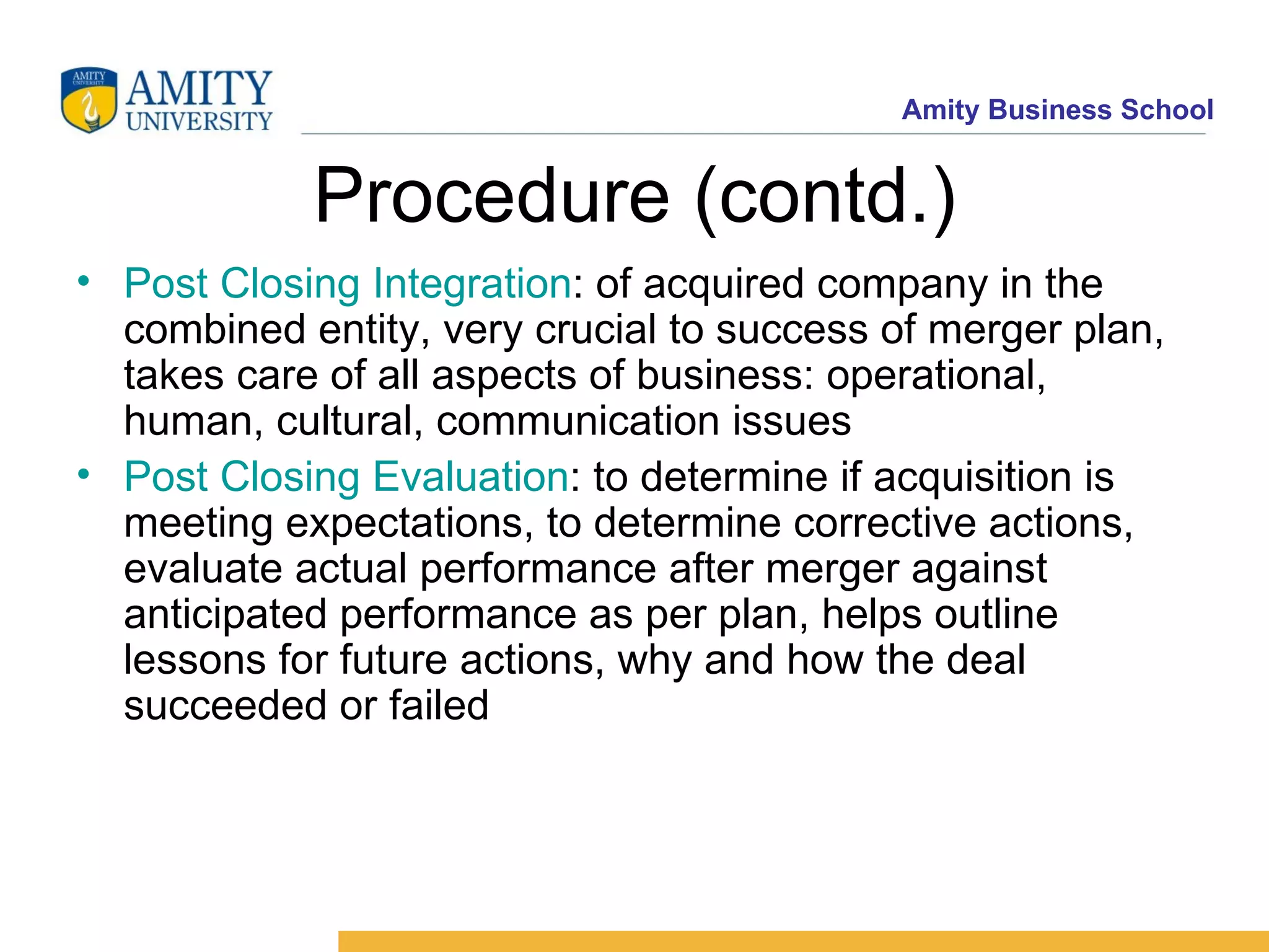 Procedure (contd.) Post Closing Integration : of acquired company in the combined entity, very crucial to success of merger plan, takes care of all aspects of business: operational, human, cultural, communication issues Post Closing Evaluation : to determine if acquisition is meeting expectations, to determine corrective actions, evaluate actual performance after merger against anticipated performance as per plan, helps outline lessons for future actions, why and how the deal succeeded or failed