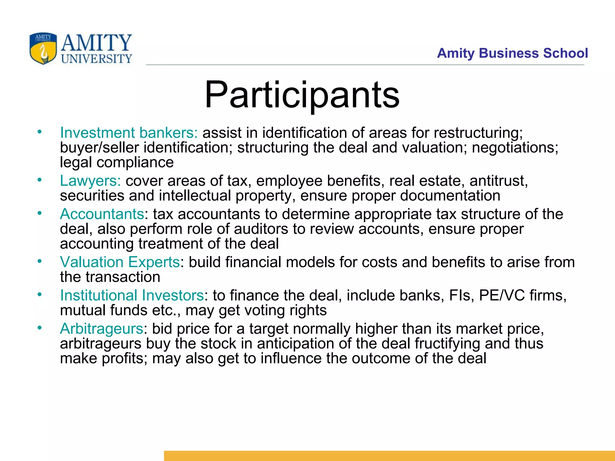 Participants Investment bankers: assist in identification of areas for restructuring; buyer/seller identification; structuring the deal and valuation; negotiations; legal compliance Lawyers: cover areas of tax, employee benefits, real estate, antitrust, securities and intellectual property, ensure proper documentation Accountants : tax accountants to determine appropriate tax structure of the deal, also perform role of auditors to review accounts, ensure proper accounting treatment of the deal Valuation Experts : build financial models for costs and benefits to arise from the transaction Institutional Investors : to finance the deal, include banks, FIs, PE/VC firms, mutual funds etc., may get voting rights Arbitrageurs : bid price for a target normally higher than its market price, arbitrageurs buy the stock in anticipation of the deal fructifying and thus make profits; may also get to influence the outcome of the deal