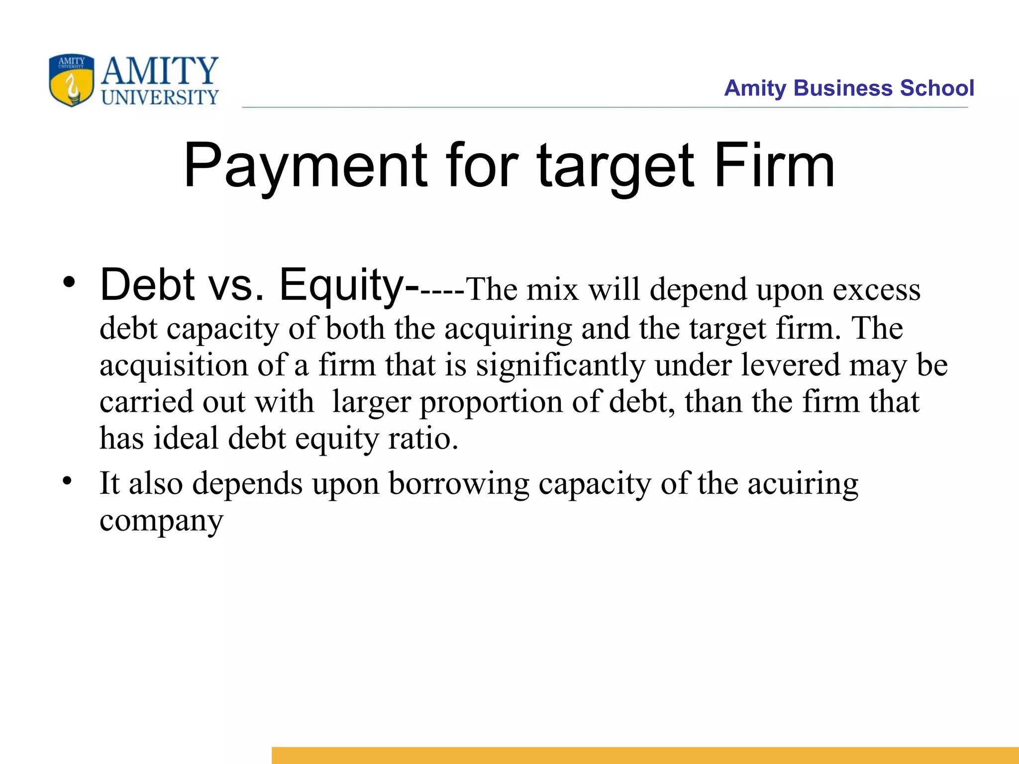 Payment for target Firm Debt vs. Equity- ----The mix will depend upon excess debt capacity of both the acquiring and the target firm. The acquisition of a firm that is significantly under levered may be carried out with larger proportion of debt, than the firm that has ideal debt equity ratio. It also depends upon borrowing capacity of the acuiring company