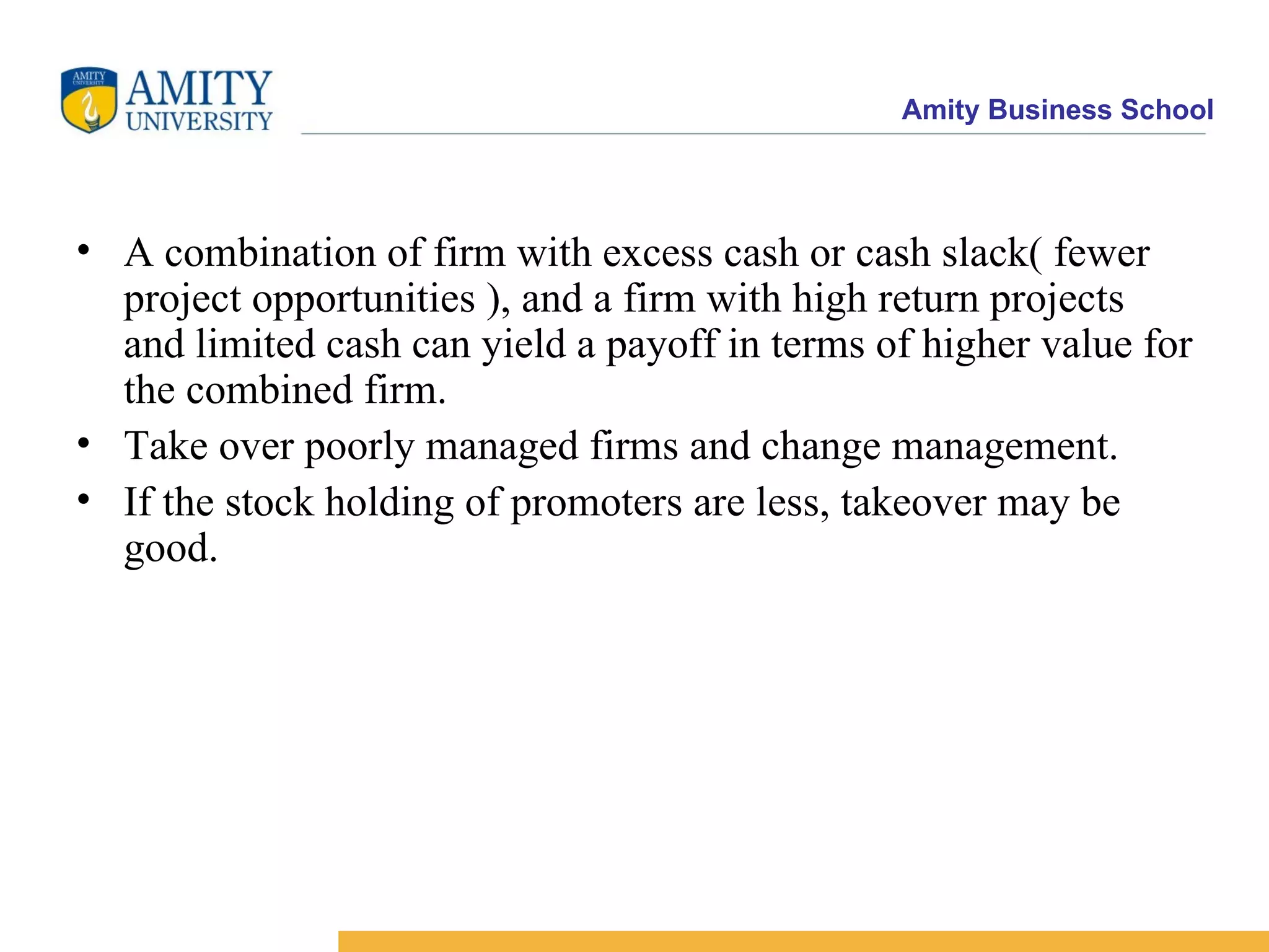 A combination of firm with excess cash or cash slack( fewer project opportunities ), and a firm with high return projects and limited cash can yield a payoff in terms of higher value for the combined firm. Take over poorly managed firms and change management. If the stock holding of promoters are less, takeover may be good.