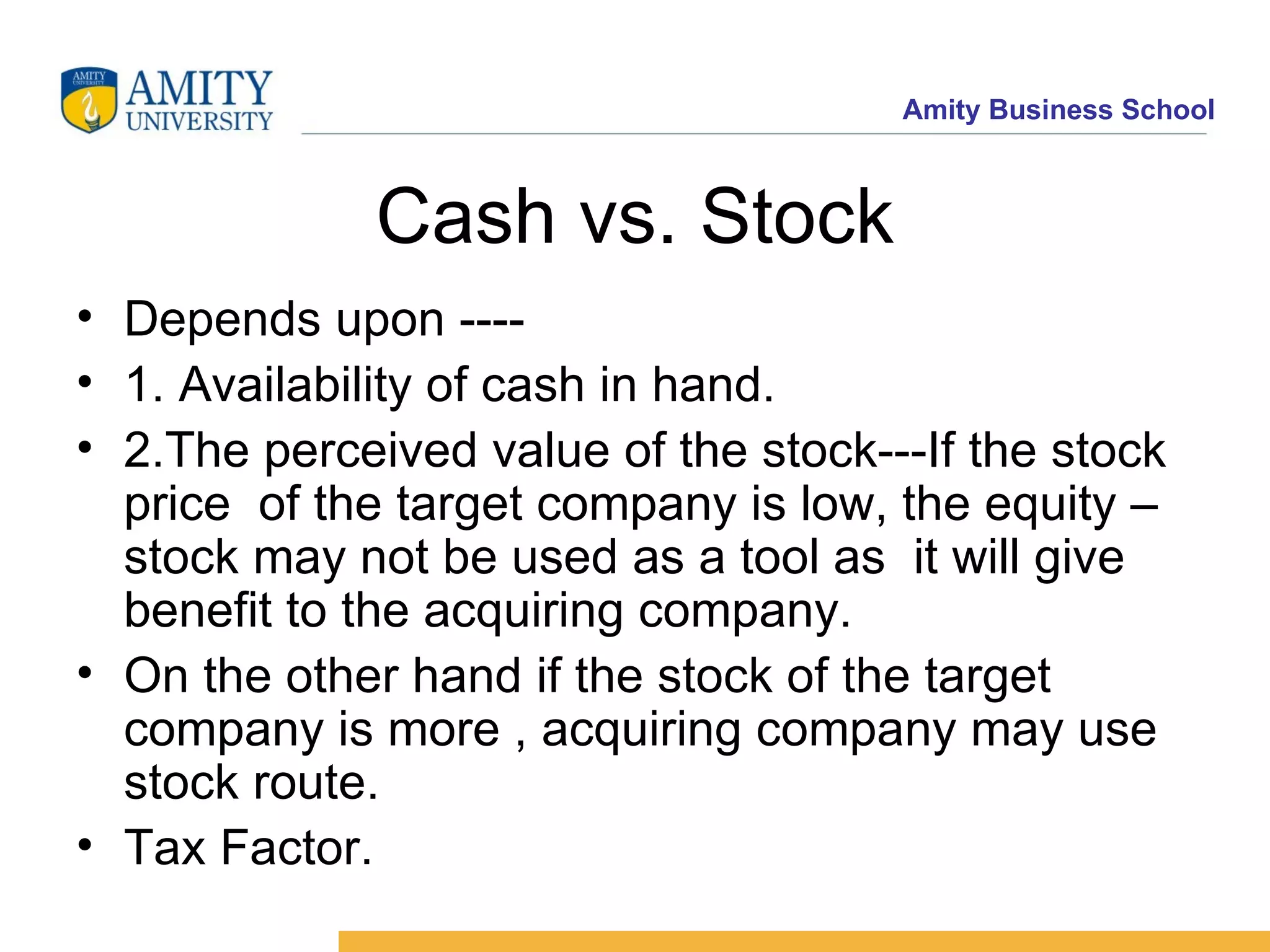 Cash vs. Stock Depends upon ---- 1. Availability of cash in hand. 2.The perceived value of the stock---If the stock price of the target company is low, the equity –stock may not be used as a tool as it will give benefit to the acquiring company. On the other hand if the stock of the target company is more , acquiring company may use stock route. Tax Factor.