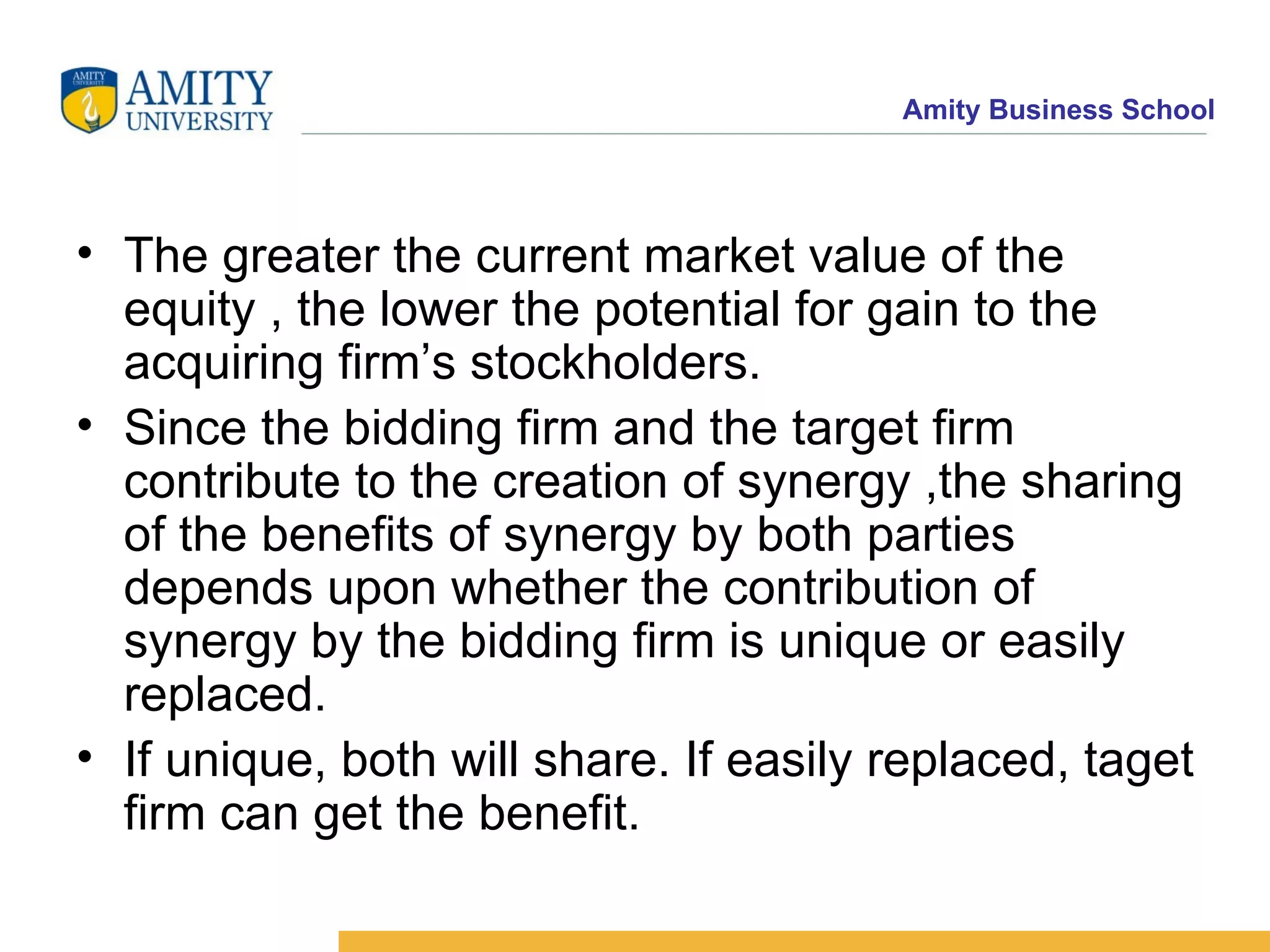 The greater the current market value of the equity , the lower the potential for gain to the acquiring firm’s stockholders. Since the bidding firm and the target firm contribute to the creation of synergy ,the sharing of the benefits of synergy by both parties depends upon whether the contribution of synergy by the bidding firm is unique or easily replaced. If unique, both will share. If easily replaced, taget firm can get the benefit.
