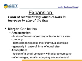 Expansion  Form of restructuring which results in increase in size of the firm Merger : Can be thru Amalgamation:  - fusion of two or more companies to form a new company - both companies lose their individual identities - generally in case of firms of equal size Absorption:  - fusion of a small company with a large company - after merger, smaller company ceases to exist 