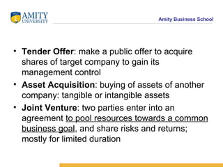 Tender Offer : make a public offer to acquire shares of target company to gain its  management control Asset Acquisition : buying of assets of another company: tangible or intangible assets Joint Venture : two parties enter into an agreement  to pool resources towards a common business goal , and share risks and returns; mostly for limited duration 