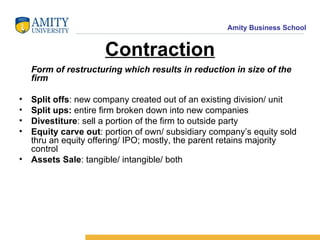 Contraction Form of restructuring which results in reduction in size of the firm Split offs : new company created out of an existing division/ unit Split   ups:  entire firm broken down into new companies Divestiture : sell a portion of the firm to outside party Equity carve out : portion of own/ subsidiary company’s equity sold thru an equity offering/ IPO; mostly, the parent retains majority control Assets Sale : tangible/ intangible/ both 