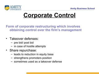 Corporate Control Form of corporate restructuring which involves obtaining control over the firm’s management Takeover defenses:  pre bid/ post bid in case of hostile attempts Share repurchase:  leads to reduction in equity base strengthens promoters position sometimes used as a takeover defense 
