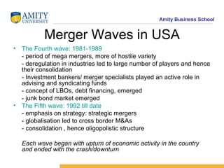 Merger Waves in USA The Fourth wave: 1981-1989 - period of mega mergers, more of hostile variety - deregulation in industries led to large number of players and hence their consolidation - Investment bankers/ merger specialists played an active role in advising and syndicating funds - concept of LBOs, debt financing, emerged - junk bond market emerged The Fifth wave: 1992 till date - emphasis on strategy: strategic mergers - globalisation led to cross border M&As - consolidation , hence oligopolistic structure Each wave began with upturn of economic activity in the country and ended with the crash/downturn 