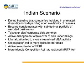 Indian Scenario During licensing era, companies indulged in unrelated diversifications depending upon availability of licenses Became conglomerates with sub optimal portfolio of assorted businesses Takeover bids/ corporate bids common Active arrangement of takeover of sick undertakings Liberalization led to more streamlined M&A activity Globalization led to more cross border deals Active involvement of SEBI  More friendly Competition Act has replaced MRTP Act 