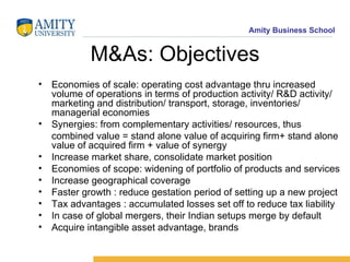 M&As: Objectives Economies of scale: operating cost advantage thru increased volume of operations in terms of production activity/ R&D activity/ marketing and distribution/ transport, storage, inventories/ managerial economies Synergies: from complementary activities/ resources, thus combined value = stand alone value of acquiring firm+ stand alone value of acquired firm + value of synergy Increase market share, consolidate market position Economies of scope: widening of portfolio of products and services Increase geographical coverage Faster growth : reduce gestation period of setting up a new project Tax advantages : accumulated losses set off to reduce tax liability In case of global mergers, their Indian setups merge by default Acquire intangible asset advantage, brands 