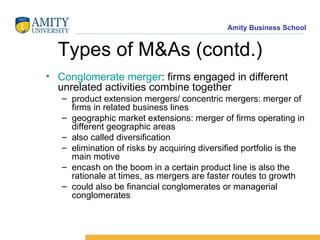 Types of M&As (contd.) Conglomerate merger : firms engaged in different unrelated activities combine together product extension mergers/ concentric mergers: merger of firms in related business lines geographic market extensions: merger of firms operating in different geographic areas also called diversification elimination of risks by acquiring diversified portfolio is the main motive encash on the boom in a certain product line is also the rationale at times, as mergers are faster routes to growth could also be financial conglomerates or managerial conglomerates 