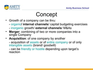 Concept Growth   of a company can be thru: -  organic / internal channels / capital budgeting exercises  -  inorganic  growth/  external channels / M&As Merger : combining of two or more companies into a single Company Acquisition : of one company by another - acquisition of  assets  or of  entire company  or of only  intangible assets  (brand/ goodwill) - can be  friendly or hostile  depending upon target’s reaction 