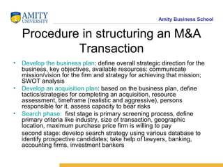 Procedure in structuring an M&A Transaction Develop the business plan : define overall strategic direction for the business, key objectives, available resources: communicate mission/vision for the firm and strategy for achieving that mission; SWOT analysis Develop an acquisition plan : based on the business plan, define tactics/strategies for completing an acquisition, resource assessment, timeframe (realistic and aggressive), persons responsible for it, assess capacity to bear risks Search phase:   first stage is primary screening process, define primary criteria like industry, size of transaction, geographic location, maximum purchase price firm is willing to pay second stage: develop search strategy using various database to identify prospective candidates; take help of lawyers, banking, accounting firms, investment bankers 
