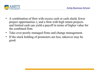 A combination of firm with excess cash or cash slack( fewer project opportunities ), and a firm with high return projects and limited cash can yield a payoff in terms of higher value for the combined firm. Take over poorly managed firms and change management. If the stock holding of promoters are less, takeover may be good. 