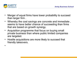 Merger of equal firms have lower probability to succeed than larger firm . Whereby the cost savings are concrete and immediate , seems to have better chance of succeeding than firms that are based on growth synergy. Acquisition programme that focus on buying small private business than where public limited companies are targeted. Hostile acquisitions are more likely to succeed that friendly takeovers. 