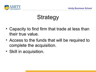 Strategy Capacity to find firm that trade at less than their true value. Access to the funds that will be required to complete the acquisition. Skill in acquisition. 