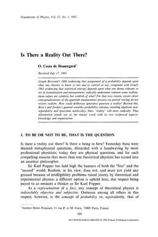 Foundations o f Physics, Vol. 22, No. 1, 1992




Is There a Reality Out There?

              O. Costa de Beauregard 1
              Received July 17, 1991

              Joseph Bertrand's 1888 evidencing that assignment of a probability depends upon
              what one chooses to know or not and to control or not, congruent with Grad's
              1961 evidencing that statistical entropy depends upon what one deems relevant or
              not in formalization and measurement, radically undermine common sense realism;
              mean values are symbols, but symbols o / what? For that very rea.~on, recent clever
              conceptualizations" o f the quantwn measurement process via partial tracing do not
              restore realism: How could deliberate ignorance generate a reality? Beyond this,
              Born's and Jordan's quantal wavelike probability calculus, entailing algebraic non-
              separability and s'paeetime nonlocality, blurs "reality" still more radically. Thus
              information stands out as the master word, with its two reciprocal aspects."
              knowledge and organization.




1. TO BE OR NOT TO BE, THAT IS THE QUESTION

Is there a reality out there? Is there a being in here? Yesterday these were
deemed metaphysical questions, discarded with a handwaving by most
professional physicists; today they are physical questions, and for such
compelling reasons that more than one theoretical physicist has turned into
an amateur philosopher.
     Sir Karl Popper has held high the banners of both the "first" and the
"second" world. Realism, in his view, does not, and must not yield any
ground because of intelligibility problems raised jointly by theoretical and
experimental physics; a different option is upheld here, due respect being
payed to so eminent a thinker as Sir Karl Popper.
     As a representation of a fact, any concept of theoretical physics is
indissolubly objective and subjective. Ominous among all others in this
respect, however, is the concept of probability or, equivalently, that of


t Institut Henri Poincar6, I 1 rue P. et M. Curie, 75005 Paris, France.

                                                121

                                       0015-9018/92/0100-0121506.50/0 1992 Plenum Publishing Corporation
                                                                    ©
 