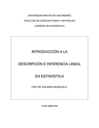 UNIVERSIDAD MAYOR DE SAN ÁNDRES

  FACULTAD DE CIENCIAS PURAS Y NATURALES

         CARRERA DE ESTADÍSTICA




       INTRODUCCIÓN A LA


DESCRIPCIÓN E INFERENCIA LINEAL


          EN ESTADÍSTICA

       POR: DR. ROLANDO MORALES A.




               LA PAZ, ENERO 1992
 