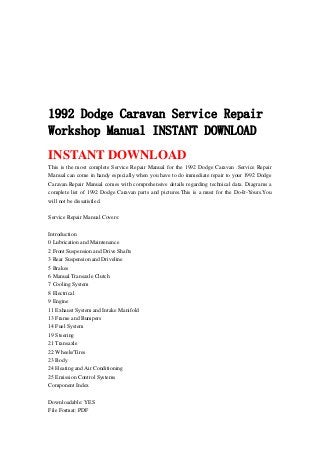 1992 Dodge Caravan Service Repair
Workshop Manual INSTANT DOWNLOAD
INSTANT DOWNLOAD
This is the most complete Service Repair Manual for the 1992 Dodge Caravan .Service Repair
Manual can come in handy especially when you have to do immediate repair to your 1992 Dodge
Caravan.Repair Manual comes with comprehensive details regarding technical data. Diagrams a
complete list of 1992 Dodge Caravan parts and pictures.This is a must for the Do-It-Yours.You
will not be dissatisfied.
Service Repair Manual Covers:
Introduction
0 Lubrication and Maintenance
2 Front Suspension and Drive Shafts
3 Rear Suspension and Driveline
5 Brakes
6 Manual Transaxle Clutch
7 Cooling System
8 Electrical
9 Engine
11 Exhaust System and Intake Manifold
13 Frame and Bumpers
14 Fuel System
19 Steering
21 Transaxle
22 Wheels/Tires
23 Body
24 Heating and Air Conditioning
25 Emission Control Systems
Component Index
Downloadable: YES
File Format: PDF
 