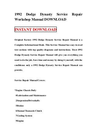 1992 Dodge Dynasty Service                                 Repair
Workshop Manual DOWNLOAD

INSTANT DOWNLOAD

Original Factory 1992 Dodge Dynasty Service Repair Manual is a

Complete Informational Book. This Service Manual has easy-to-read

text sections with top quality diagrams and instructions. Trust 1992

Dodge Dynasty Service Repair Manual will give you everything you

need to do the job. Save time and money by doing it yourself, with the

confidence only a 1992 Dodge Dynasty Service Repair Manual can

provide.



Service Repair Manual Covers:



*Engine Chassis Body

 0Lubrication and Maintenance

 2Suspension/Driveshafts

 5Brakes

 6Manual Transaxle Clutch

 7Cooling System

 9Engine
 