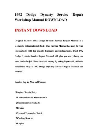 1992 Dodge Dynasty Service Repair
Workshop Manual DOWNLOAD
INSTANT DOWNLOAD
Original Factory 1992 Dodge Dynasty Service Repair Manual is a
Complete Informational Book. This Service Manual has easy-to-read
text sections with top quality diagrams and instructions. Trust 1992
Dodge Dynasty Service Repair Manual will give you everything you
need to do the job. Save time and money by doing it yourself, with the
confidence only a 1992 Dodge Dynasty Service Repair Manual can
provide.
Service Repair Manual Covers:
*Engine Chassis Body
0Lubrication and Maintenance
2Suspension/Driveshafts
5Brakes
6Manual Transaxle Clutch
7Cooling System
9Engine
 